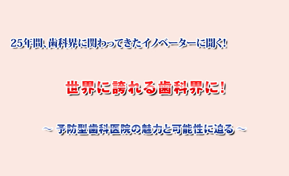 世界に誇れる歯科界に！～予防型歯科医院の魅力と可能性に迫る～25年間、歯科界に関わってきたイノベーターに聞く「インタビュー教材DVD」